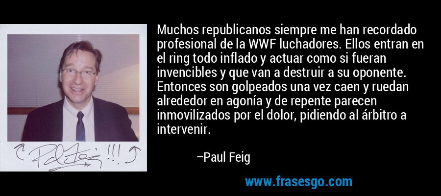 Muchos republicanos siempre me han recordado profesional de la WWF luchadores. Ellos entran en el ring todo inflado y actuar como si fueran invencibles y que van a destruir a su oponente. Entonces son golpeados una vez caen y ruedan alrededor en agonía y de repente parecen inmovilizados por el dolor, pidiendo al árbitro a intervenir. – Paul Feig