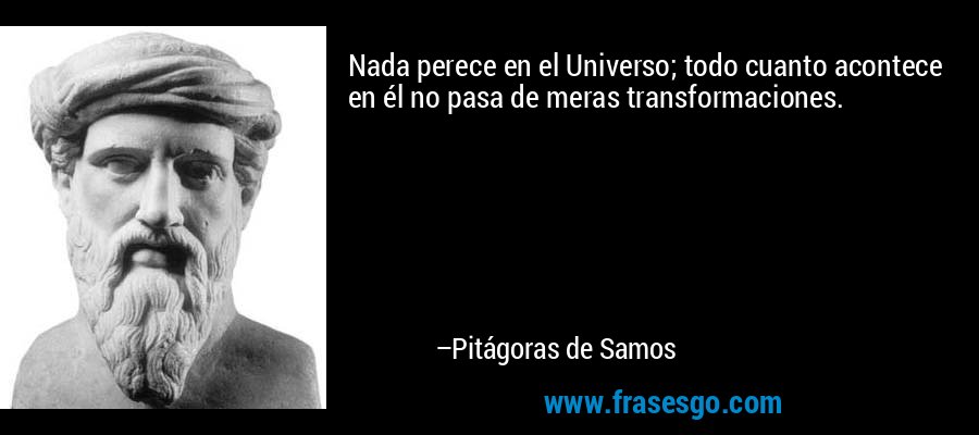 Nada perece en el Universo; todo cuanto acontece en él no pasa de meras transformaciones. – Pitágoras de Samos