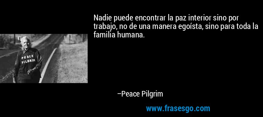 Nadie puede encontrar la paz interior sino por trabajo, no de una manera egoísta, sino para toda la familia humana. – Peace Pilgrim