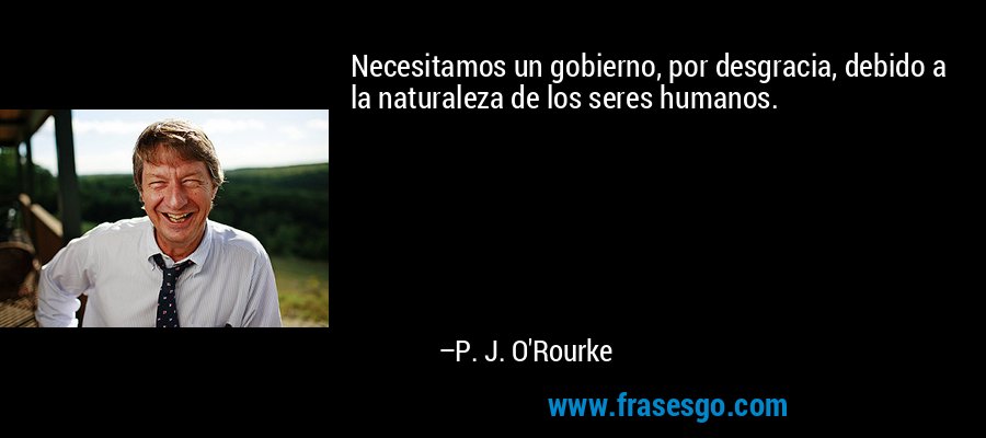 Necesitamos un gobierno, por desgracia, debido a la naturaleza de los seres humanos. – P. J. O'Rourke