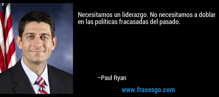 Necesitamos un liderazgo. No necesitamos a doblar en las políticas fracasadas del pasado. – Paul Ryan