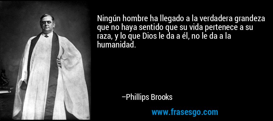Ningún hombre ha llegado a la verdadera grandeza que no haya sentido que su vida pertenece a su raza, y lo que Dios le da a él, no le da a la humanidad. – Phillips Brooks