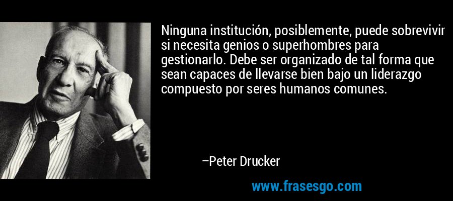 Ninguna institución, posiblemente, puede sobrevivir si necesita genios o superhombres para gestionarlo. Debe ser organizado de tal forma que sean capaces de llevarse bien bajo un liderazgo compuesto por seres humanos comunes. – Peter Drucker