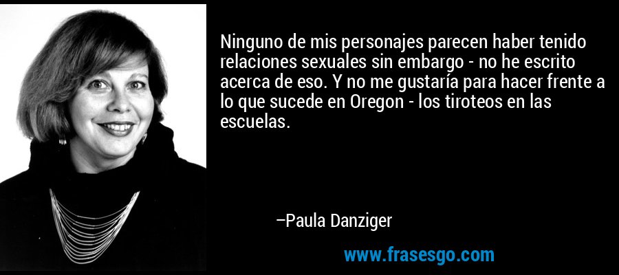 Ninguno de mis personajes parecen haber tenido relaciones sexuales sin embargo - no he escrito acerca de eso. Y no me gustaría para hacer frente a lo que sucede en Oregon - los tiroteos en las escuelas. – Paula Danziger