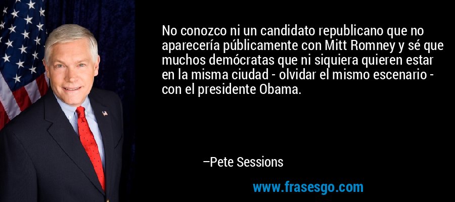 No conozco ni un candidato republicano que no aparecería públicamente con Mitt Romney y sé que muchos demócratas que ni siquiera quieren estar en la misma ciudad - olvidar el mismo escenario - con el presidente Obama. – Pete Sessions