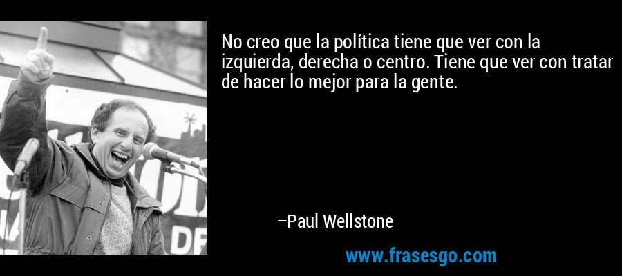 No creo que la política tiene que ver con la izquierda, derecha o centro. Tiene que ver con tratar de hacer lo mejor para la gente. – Paul Wellstone