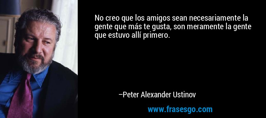 No creo que los amigos sean necesariamente la gente que más te gusta, son meramente la gente que estuvo allí primero. – Peter Alexander Ustinov