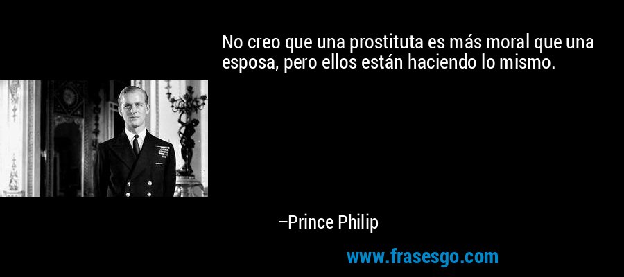 No creo que una prostituta es más moral que una esposa, pero ellos están haciendo lo mismo. – Prince Philip