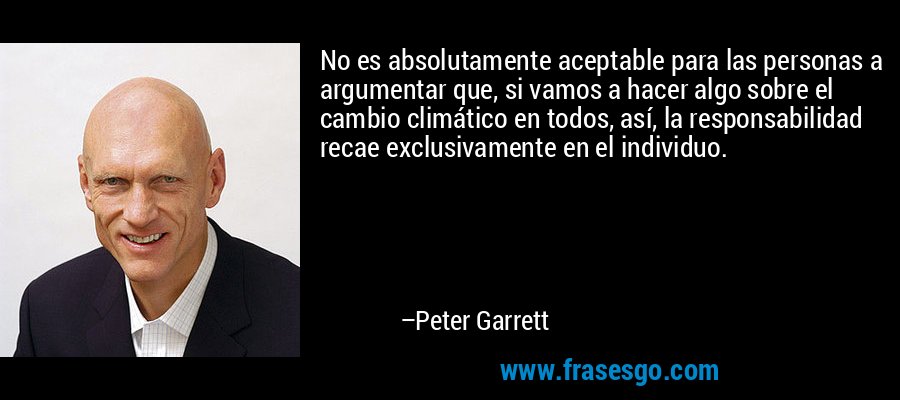 No es absolutamente aceptable para las personas a argumentar que, si vamos a hacer algo sobre el cambio climático en todos, así, la responsabilidad recae exclusivamente en el individuo. – Peter Garrett