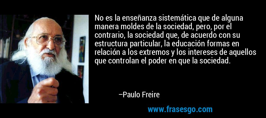 No es la enseñanza sistemática que de alguna manera moldes de la sociedad, pero, por el contrario, la sociedad que, de acuerdo con su estructura particular, la educación formas en relación a los extremos y los intereses de aquellos que controlan el poder en que la sociedad. – Paulo Freire