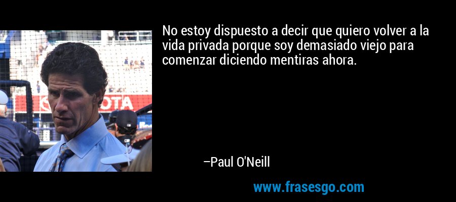 No estoy dispuesto a decir que quiero volver a la vida privada porque soy demasiado viejo para comenzar diciendo mentiras ahora. – Paul O'Neill