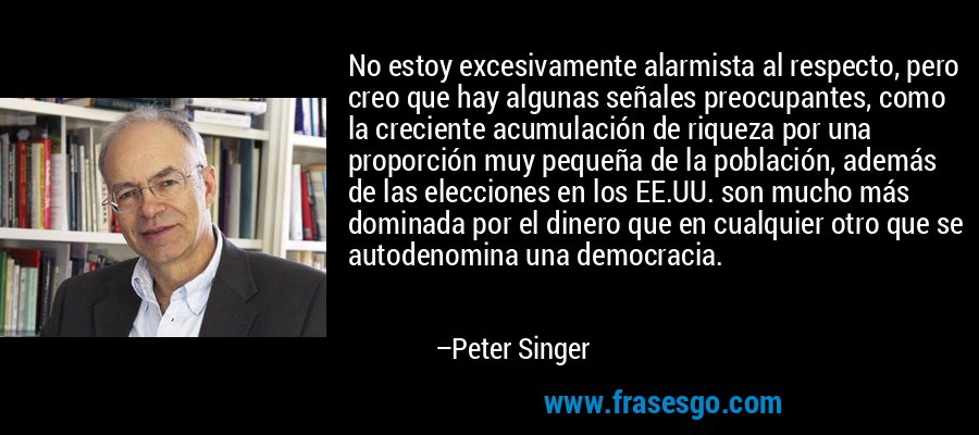 No estoy excesivamente alarmista al respecto, pero creo que hay algunas señales preocupantes, como la creciente acumulación de riqueza por una proporción muy pequeña de la población, además de las elecciones en los EE.UU. son mucho más dominada por el dinero que en cualquier otro que se autodenomina una democracia. – Peter Singer