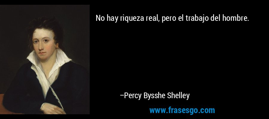 No hay riqueza real, pero el trabajo del hombre. – Percy Bysshe Shelley