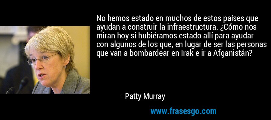 No hemos estado en muchos de estos países que ayudan a construir la infraestructura. ¿Cómo nos miran hoy si hubiéramos estado allí para ayudar con algunos de los que, en lugar de ser las personas que van a bombardear en Irak e ir a Afganistán? – Patty Murray