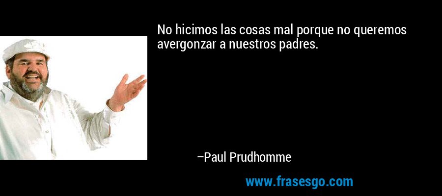 No hicimos las cosas mal porque no queremos avergonzar a nuestros padres. – Paul Prudhomme