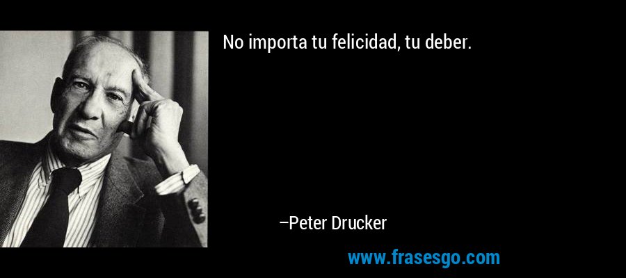 No importa tu felicidad, tu deber. – Peter Drucker
