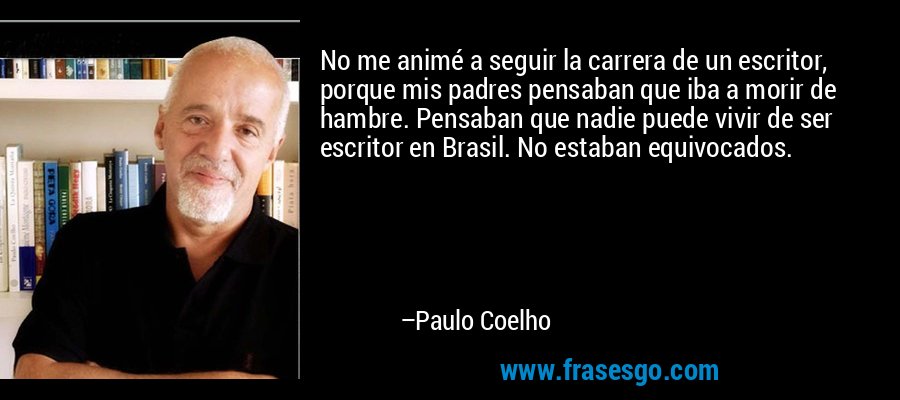No me animé a seguir la carrera de un escritor, porque mis padres pensaban que iba a morir de hambre. Pensaban que nadie puede vivir de ser escritor en Brasil. No estaban equivocados. – Paulo Coelho