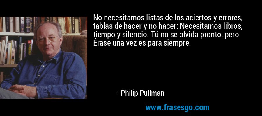 No necesitamos listas de los aciertos y errores, tablas de hacer y no hacer: Necesitamos libros, tiempo y silencio. Tú no se olvida pronto, pero Érase una vez es para siempre. – Philip Pullman