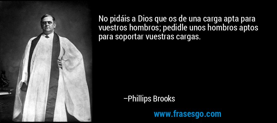 No pidáis a Dios que os de una carga apta para vuestros hombros; pedidle unos hombros aptos para soportar vuestras cargas. – Phillips Brooks