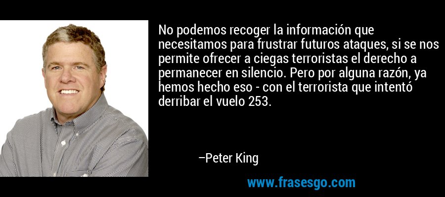 No podemos recoger la información que necesitamos para frustrar futuros ataques, si se nos permite ofrecer a ciegas terroristas el derecho a permanecer en silencio. Pero por alguna razón, ya hemos hecho eso - con el terrorista que intentó derribar el vuelo 253. – Peter King