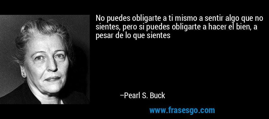 No puedes obligarte a ti mismo a sentir algo que no sientes, pero si puedes obligarte a hacer el bien, a pesar de lo que sientes – Pearl S. Buck