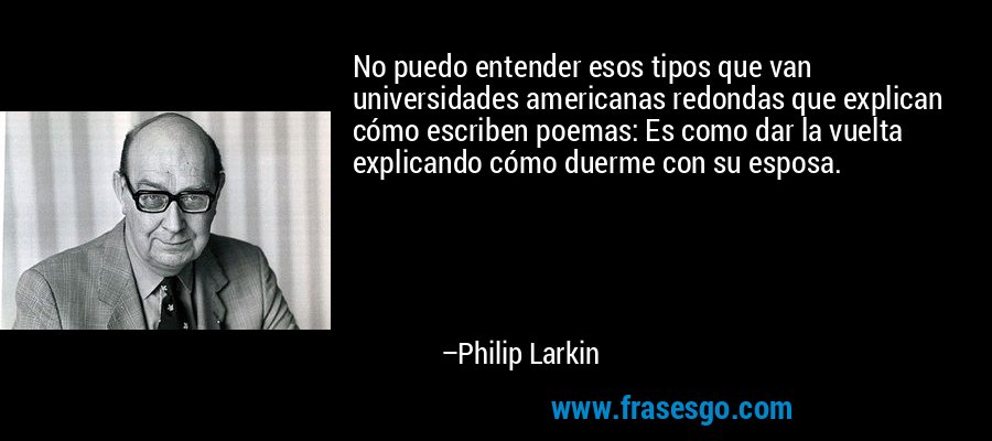No puedo entender esos tipos que van universidades americanas redondas que explican cómo escriben poemas: Es como dar la vuelta explicando cómo duerme con su esposa. – Philip Larkin