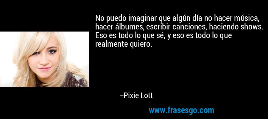 No puedo imaginar que algún día no hacer música, hacer álbumes, escribir canciones, haciendo shows. Eso es todo lo que sé, y eso es todo lo que realmente quiero. – Pixie Lott