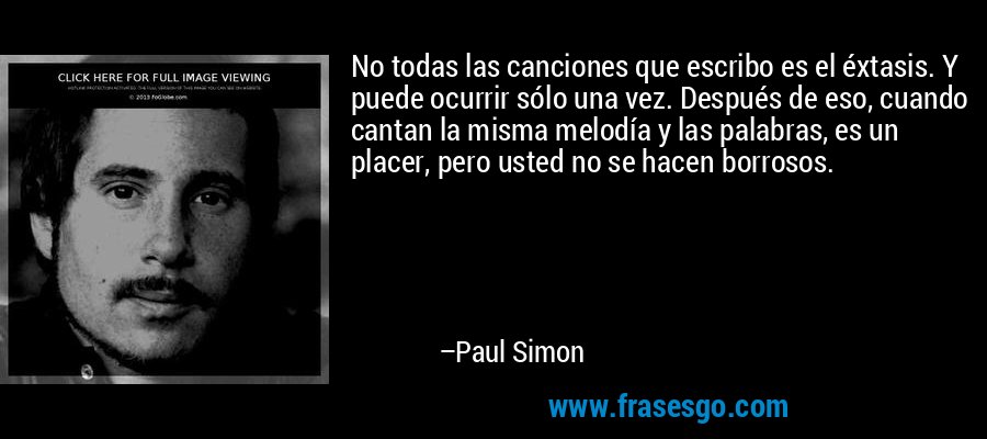 No todas las canciones que escribo es el éxtasis. Y puede ocurrir sólo una vez. Después de eso, cuando cantan la misma melodía y las palabras, es un placer, pero usted no se hacen borrosos. – Paul Simon