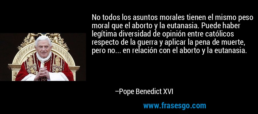 No todos los asuntos morales tienen el mismo peso moral que el aborto y la eutanasia. Puede haber legítima diversidad de opinión entre católicos respecto de la guerra y aplicar la pena de muerte, pero no... en relación con el aborto y la eutanasia. – Pope Benedict XVI