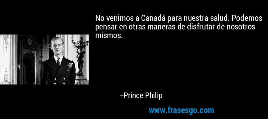 No venimos a Canadá para nuestra salud. Podemos pensar en otras maneras de disfrutar de nosotros mismos. – Prince Philip