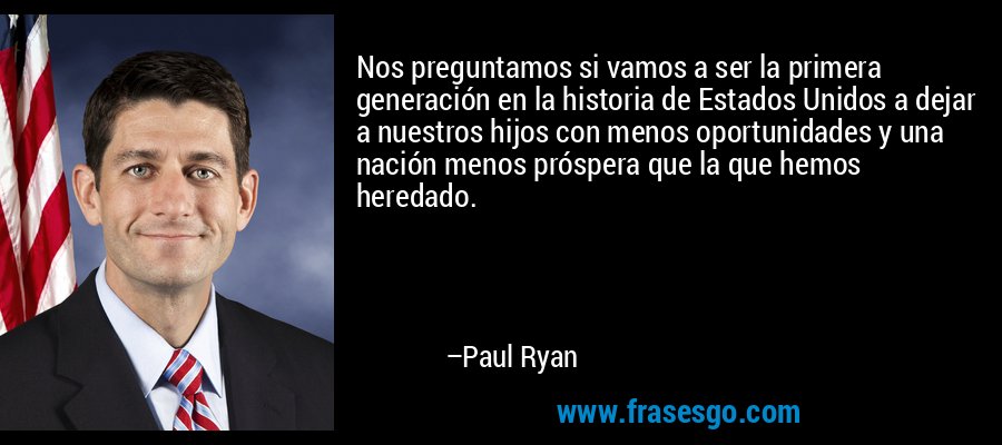 Nos preguntamos si vamos a ser la primera generación en la historia de Estados Unidos a dejar a nuestros hijos con menos oportunidades y una nación menos próspera que la que hemos heredado. – Paul Ryan