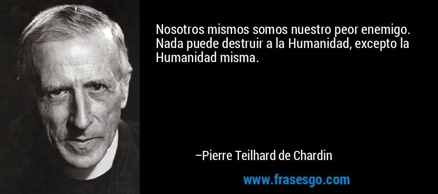 Nosotros mismos somos nuestro peor enemigo. Nada puede destruir a la Humanidad, excepto la Humanidad misma. – Pierre Teilhard de Chardin
