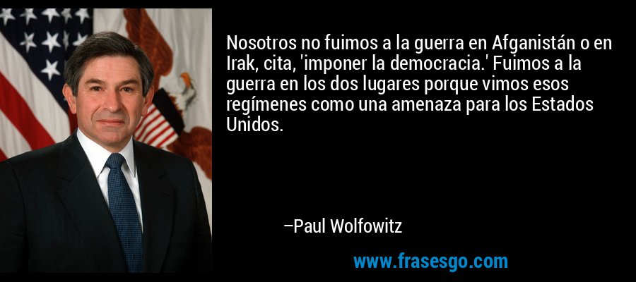 Nosotros no fuimos a la guerra en Afganistán o en Irak, cita, 'imponer la democracia.' Fuimos a la guerra en los dos lugares porque vimos esos regímenes como una amenaza para los Estados Unidos. – Paul Wolfowitz