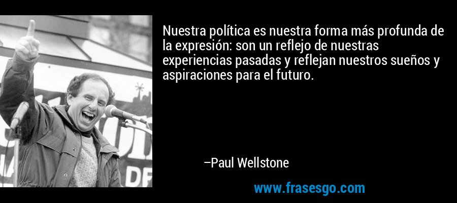 Nuestra política es nuestra forma más profunda de la expresión: son un reflejo de nuestras experiencias pasadas y reflejan nuestros sueños y aspiraciones para el futuro. – Paul Wellstone