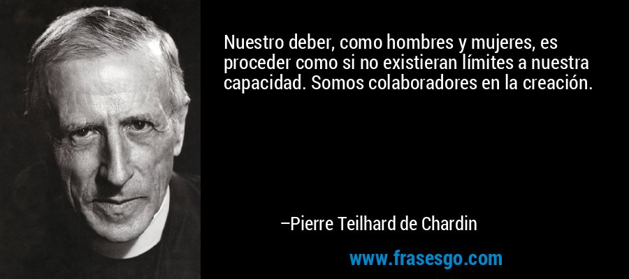 Nuestro deber, como hombres y mujeres, es proceder como si no existieran límites a nuestra capacidad. Somos colaboradores en la creación. – Pierre Teilhard de Chardin