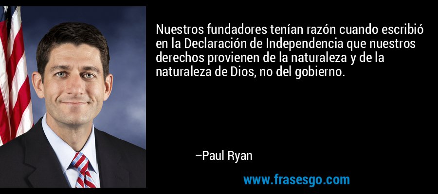 Nuestros fundadores tenían razón cuando escribió en la Declaración de Independencia que nuestros derechos provienen de la naturaleza y de la naturaleza de Dios, no del gobierno. – Paul Ryan