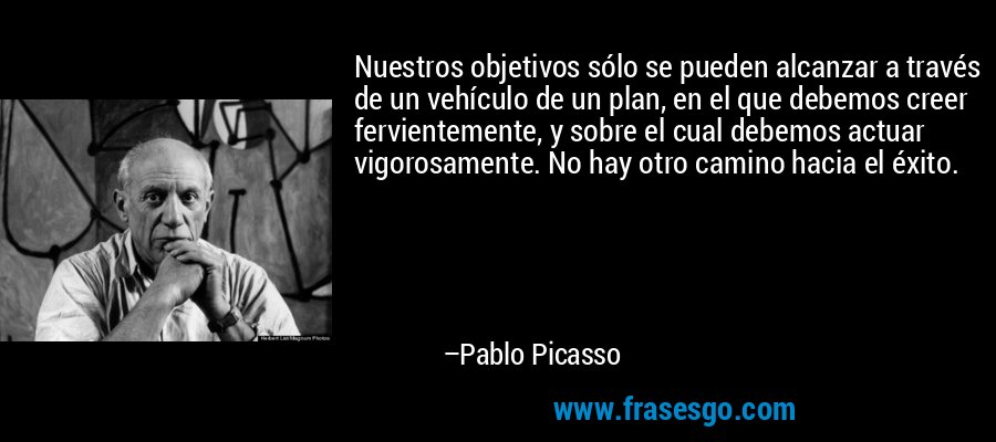 Nuestros objetivos sólo se pueden alcanzar a través de un vehículo de un plan, en el que debemos creer fervientemente, y sobre el cual debemos actuar vigorosamente. No hay otro camino hacia el éxito. – Pablo Picasso