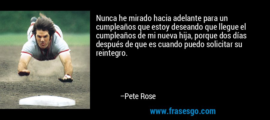 Nunca he mirado hacia adelante para un cumpleaños que estoy deseando que llegue el cumpleaños de mi nueva hija, porque dos días después de que es cuando puedo solicitar su reintegro. – Pete Rose