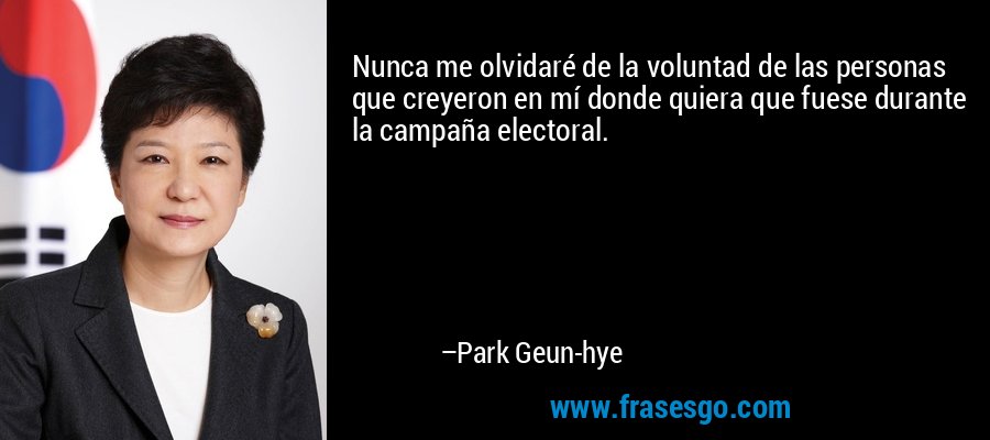 Nunca me olvidaré de la voluntad de las personas que creyeron en mí donde quiera que fuese durante la campaña electoral. – Park Geun-hye