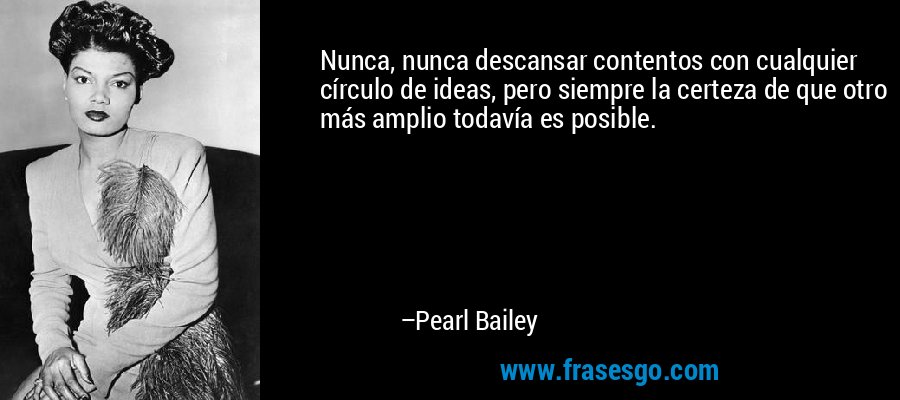 Nunca, nunca descansar contentos con cualquier círculo de ideas, pero siempre la certeza de que otro más amplio todavía es posible. – Pearl Bailey