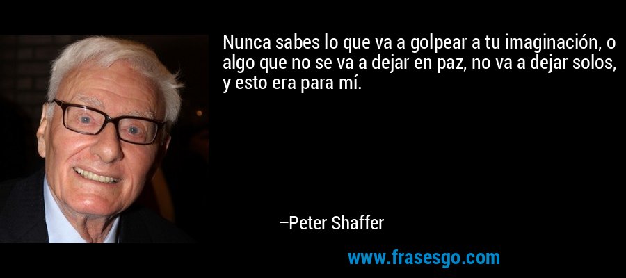 Nunca sabes lo que va a golpear a tu imaginación, o algo que no se va a dejar en paz, no va a dejar solos, y esto era para mí. – Peter Shaffer