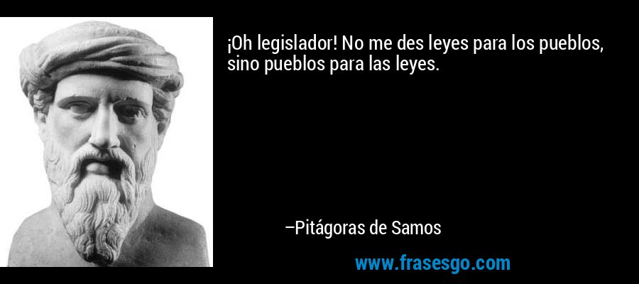 ¡Oh legislador! No me des leyes para los pueblos, sino pueblos para las leyes. – Pitágoras de Samos