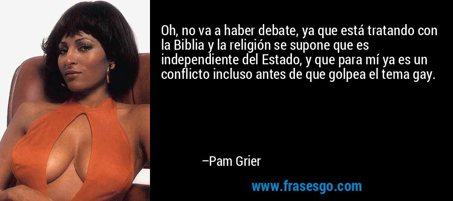 Oh, no va a haber debate, ya que está tratando con la Biblia y la religión se supone que es independiente del Estado, y que para mí ya es un conflicto incluso antes de que golpea el tema gay. – Pam Grier