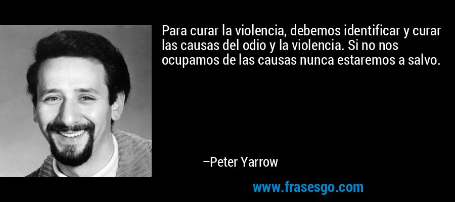Para curar la violencia, debemos identificar y curar las causas del odio y la violencia. Si no nos ocupamos de las causas nunca estaremos a salvo. – Peter Yarrow