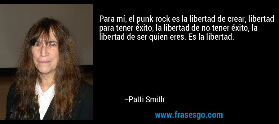 Para mí, el punk rock es la libertad de crear, libertad para tener éxito, la libertad de no tener éxito, la libertad de ser quien eres. Es la libertad. – Patti Smith