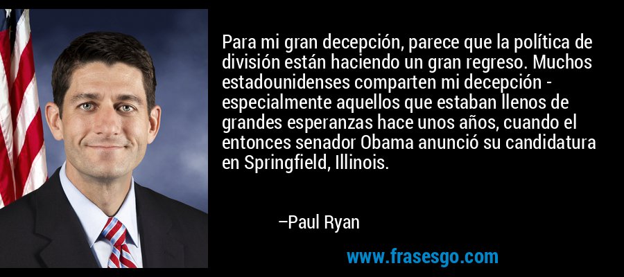Para mi gran decepción, parece que la política de división están haciendo un gran regreso. Muchos estadounidenses comparten mi decepción - especialmente aquellos que estaban llenos de grandes esperanzas hace unos años, cuando el entonces senador Obama anunció su candidatura en Springfield, Illinois. – Paul Ryan