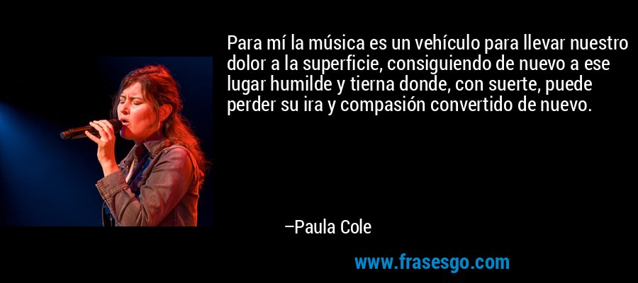 Para mí la música es un vehículo para llevar nuestro dolor a la superficie, consiguiendo de nuevo a ese lugar humilde y tierna donde, con suerte, puede perder su ira y compasión convertido de nuevo. – Paula Cole