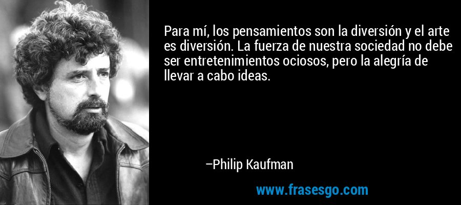 Para mí, los pensamientos son la diversión y el arte es diversión. La fuerza de nuestra sociedad no debe ser entretenimientos ociosos, pero la alegría de llevar a cabo ideas. – Philip Kaufman