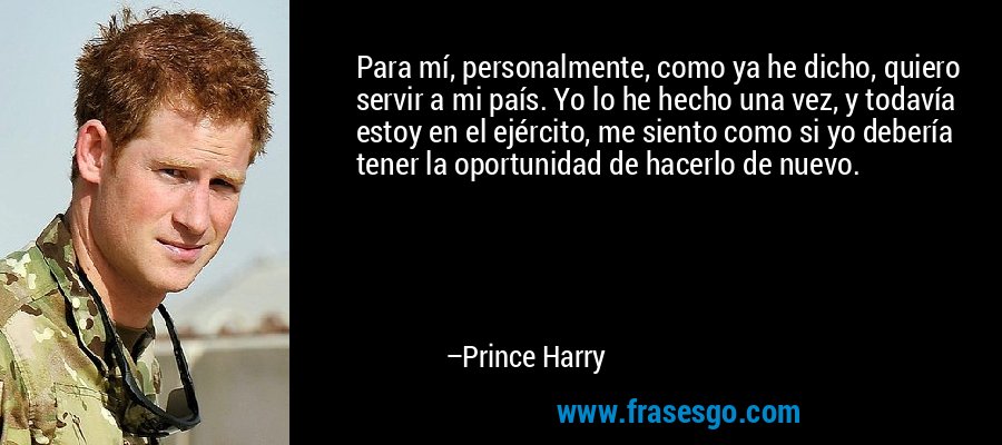 Para mí, personalmente, como ya he dicho, quiero servir a mi país. Yo lo he hecho una vez, y todavía estoy en el ejército, me siento como si yo debería tener la oportunidad de hacerlo de nuevo. – Prince Harry