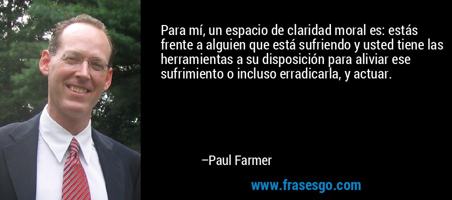 Para mí, un espacio de claridad moral es: estás frente a alguien que está sufriendo y usted tiene las herramientas a su disposición para aliviar ese sufrimiento o incluso erradicarla, y actuar. – Paul Farmer